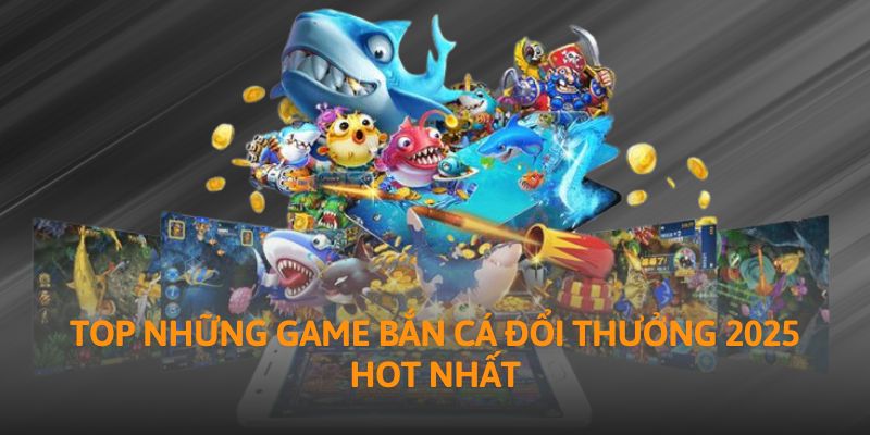 Top những game bắn cá đổi thưởng 2025 hot nhất